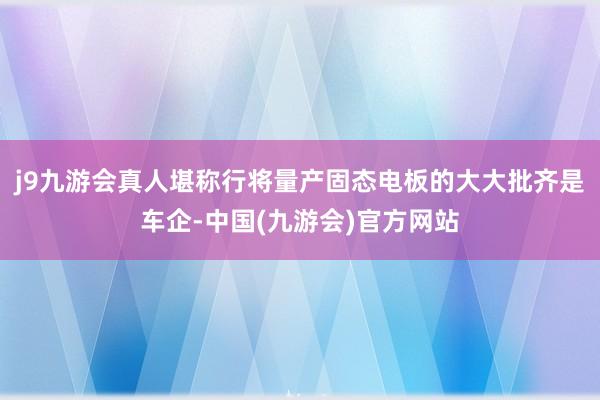 j9九游会真人堪称行将量产固态电板的大大批齐是车企-中国(九游会)官方网站