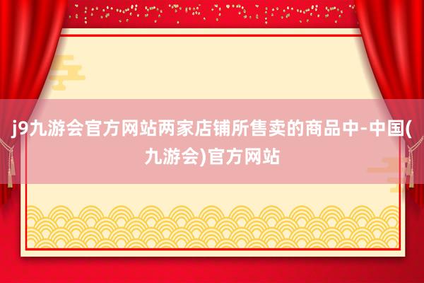 j9九游会官方网站两家店铺所售卖的商品中-中国(九游会)官方网站