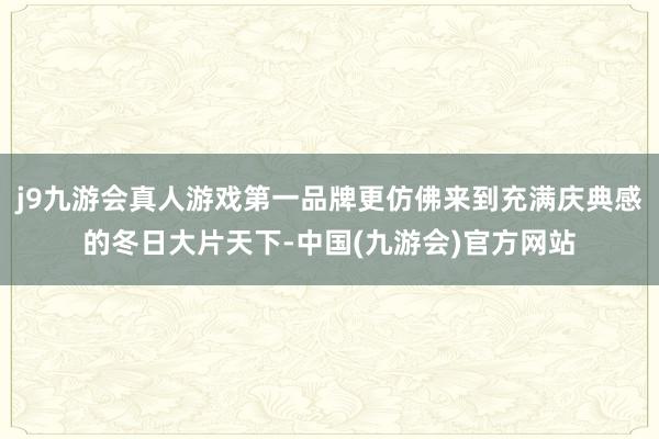 j9九游会真人游戏第一品牌更仿佛来到充满庆典感的冬日大片天下-中国(九游会)官方网站