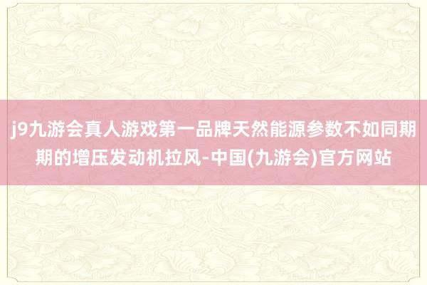 j9九游会真人游戏第一品牌天然能源参数不如同期期的增压发动机拉风-中国(九游会)官方网站