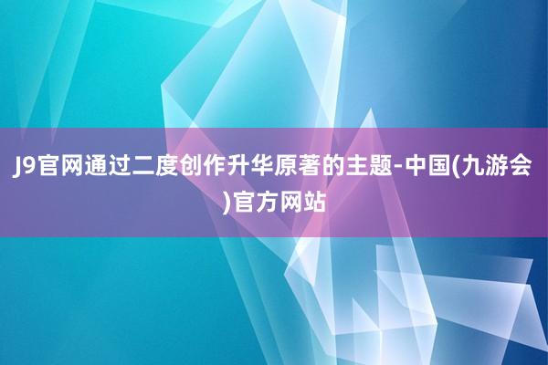 J9官网通过二度创作升华原著的主题-中国(九游会)官方网站