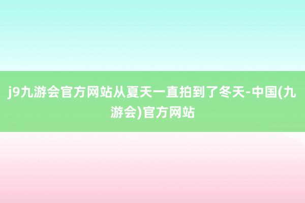 j9九游会官方网站从夏天一直拍到了冬天-中国(九游会)官方网站