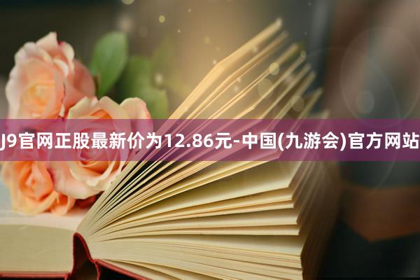 J9官网正股最新价为12.86元-中国(九游会)官方网站