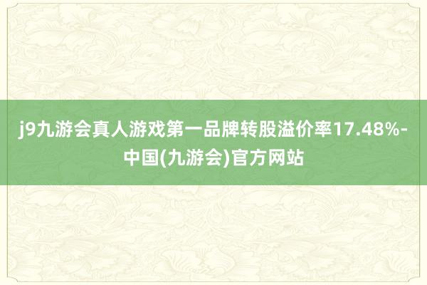 j9九游会真人游戏第一品牌转股溢价率17.48%-中国(九游会)官方网站