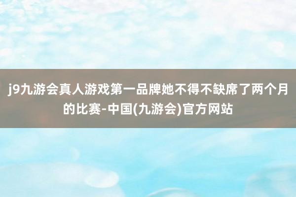 j9九游会真人游戏第一品牌她不得不缺席了两个月的比赛-中国(九游会)官方网站