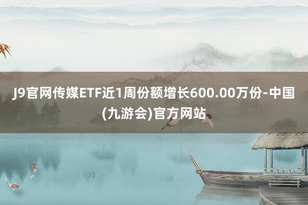 J9官网传媒ETF近1周份额增长600.00万份-中国(九游会)官方网站