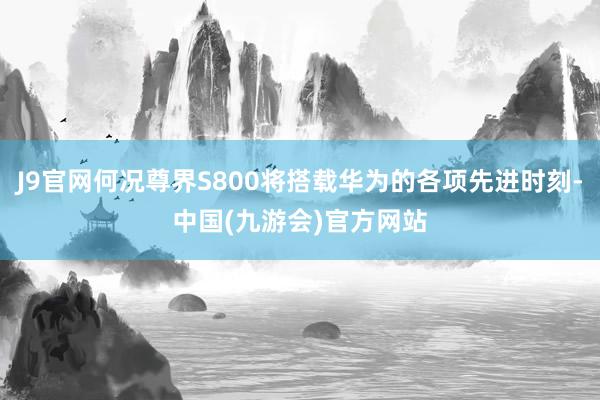 J9官网何况尊界S800将搭载华为的各项先进时刻-中国(九游会)官方网站