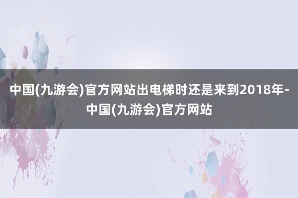 中国(九游会)官方网站出电梯时还是来到2018年-中国(九游会)官方网站