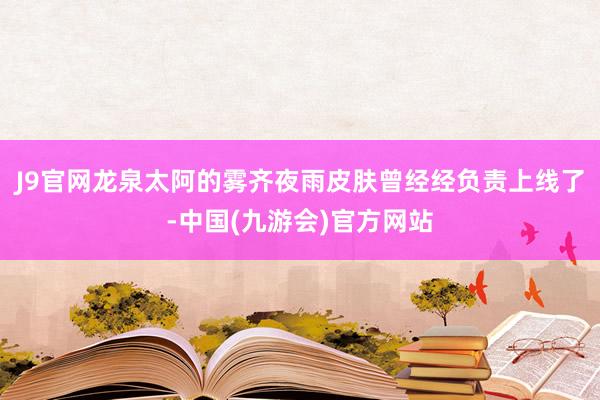 J9官网龙泉太阿的雾齐夜雨皮肤曾经经负责上线了-中国(九游会)官方网站