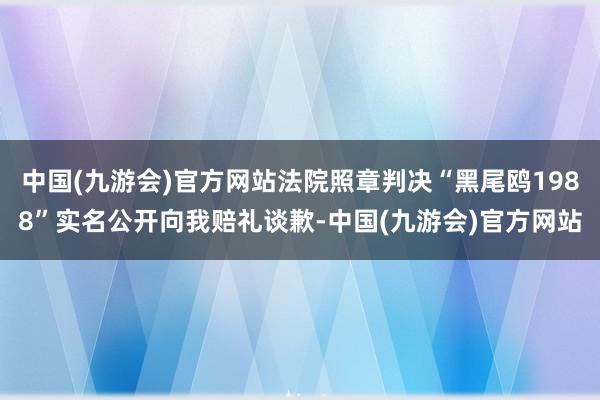 中国(九游会)官方网站法院照章判决“黑尾鸥1988”实名公开向我赔礼谈歉-中国(九游会)官方网站