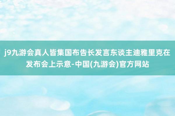 j9九游会真人皆集国布告长发言东谈主迪雅里克在发布会上示意-中国(九游会)官方网站