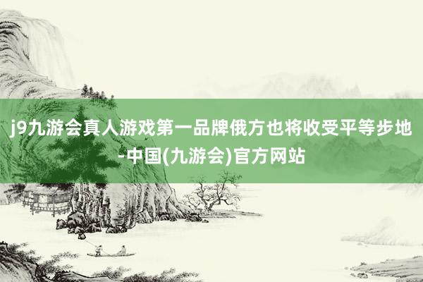 j9九游会真人游戏第一品牌俄方也将收受平等步地-中国(九游会)官方网站