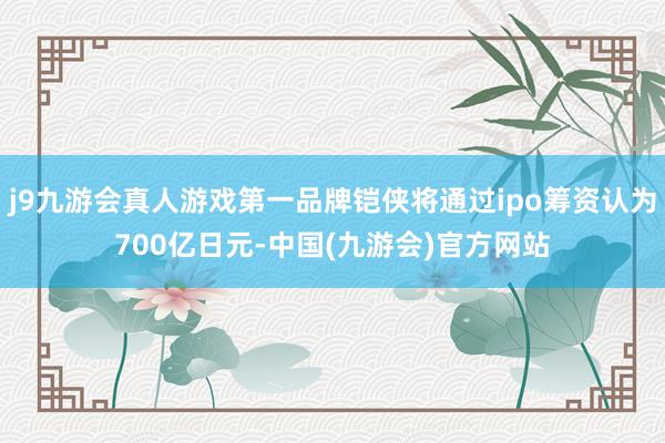 j9九游会真人游戏第一品牌铠侠将通过ipo筹资认为700亿日元-中国(九游会)官方网站