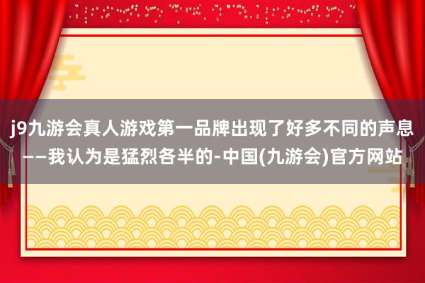 j9九游会真人游戏第一品牌出现了好多不同的声息——我认为是猛烈各半的-中国(九游会)官方网站