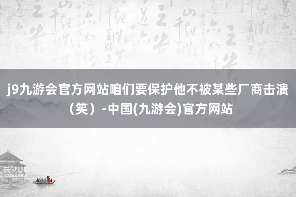 j9九游会官方网站咱们要保护他不被某些厂商击溃（笑）-中国(九游会)官方网站