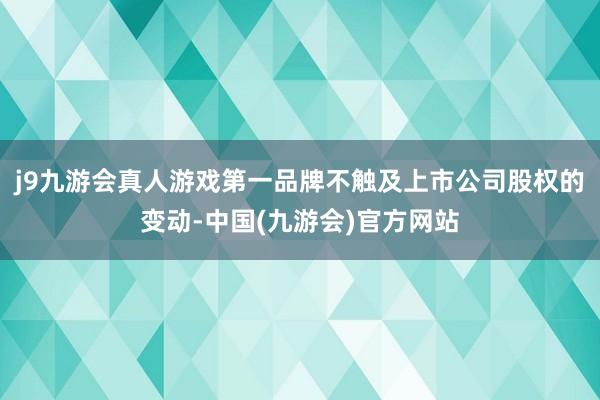 j9九游会真人游戏第一品牌不触及上市公司股权的变动-中国(九游会)官方网站