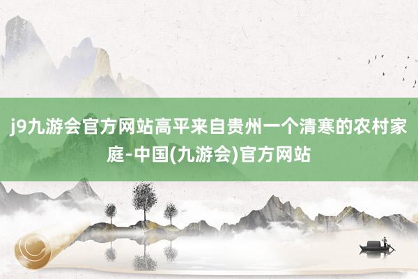 j9九游会官方网站高平来自贵州一个清寒的农村家庭-中国(九游会)官方网站