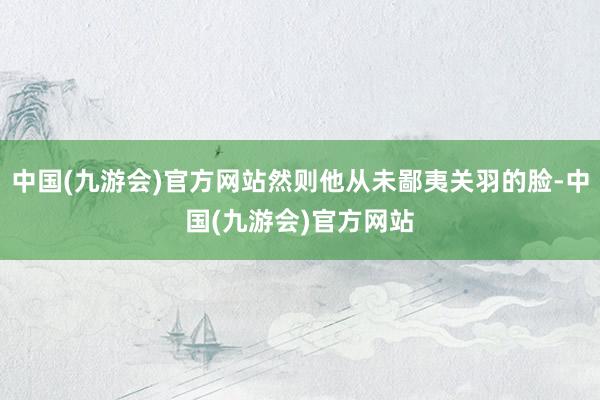 中国(九游会)官方网站然则他从未鄙夷关羽的脸-中国(九游会)官方网站