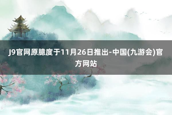 J9官网原臆度于11月26日推出-中国(九游会)官方网站