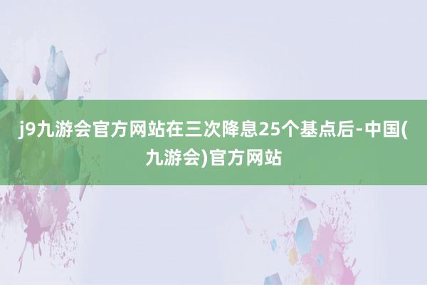 j9九游会官方网站在三次降息25个基点后-中国(九游会)官方网站