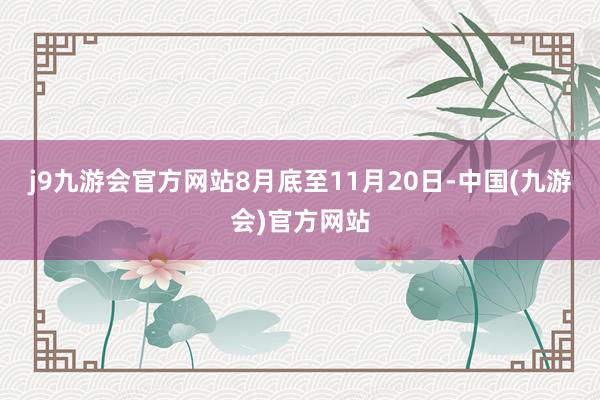 j9九游会官方网站8月底至11月20日-中国(九游会)官方网站