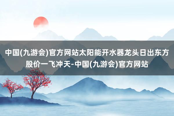 中国(九游会)官方网站太阳能开水器龙头日出东方股价一飞冲天-中国(九游会)官方网站