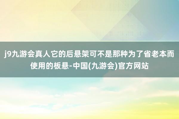 j9九游会真人它的后悬架可不是那种为了省老本而使用的板悬-中国(九游会)官方网站