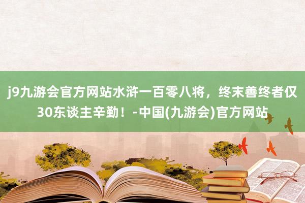 j9九游会官方网站水浒一百零八将，终末善终者仅30东谈主辛勤！-中国(九游会)官方网站