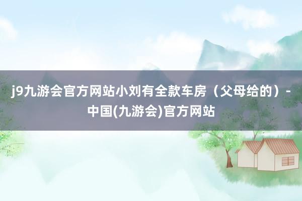 j9九游会官方网站小刘有全款车房（父母给的）-中国(九游会)官方网站