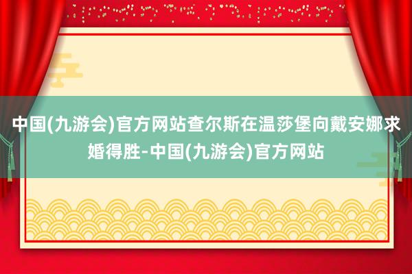 中国(九游会)官方网站查尔斯在温莎堡向戴安娜求婚得胜-中国(九游会)官方网站