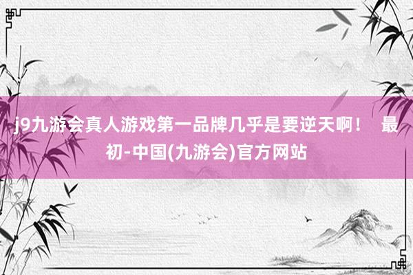 j9九游会真人游戏第一品牌几乎是要逆天啊！  最初-中国(九游会)官方网站