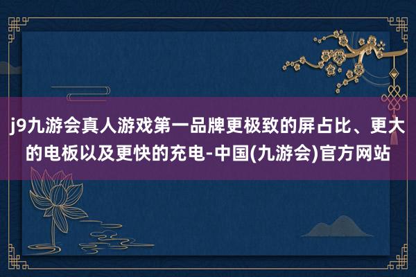 j9九游会真人游戏第一品牌更极致的屏占比、更大的电板以及更快的充电-中国(九游会)官方网站