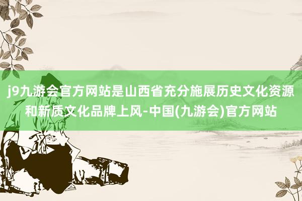 j9九游会官方网站是山西省充分施展历史文化资源和新质文化品牌上风-中国(九游会)官方网站