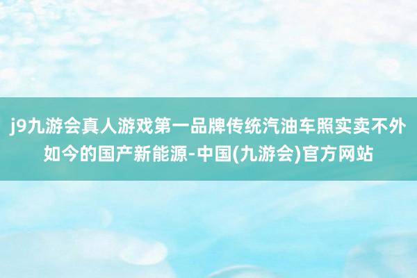 j9九游会真人游戏第一品牌传统汽油车照实卖不外如今的国产新能源-中国(九游会)官方网站