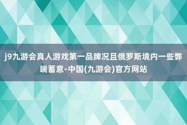 j9九游会真人游戏第一品牌况且俄罗斯境内一些弊端蓄意-中国(九游会)官方网站