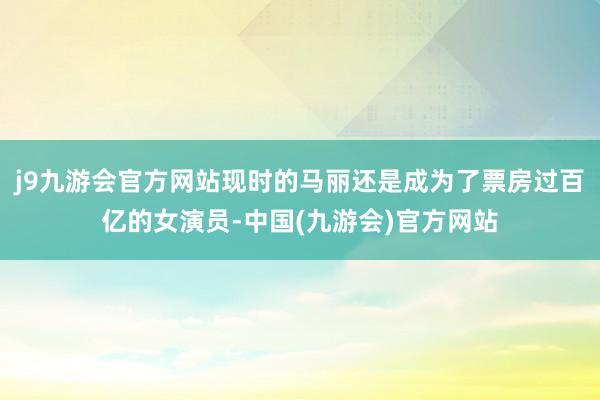 j9九游会官方网站现时的马丽还是成为了票房过百亿的女演员-中国(九游会)官方网站