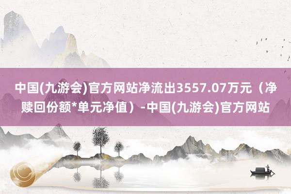 中国(九游会)官方网站净流出3557.07万元（净赎回份额*单元净值）-中国(九游会)官方网站