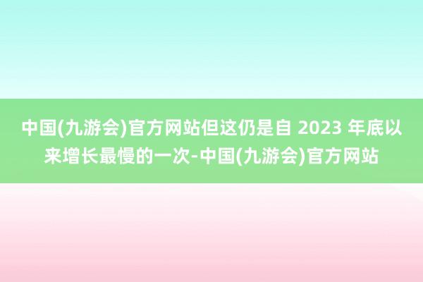 中国(九游会)官方网站但这仍是自 2023 年底以来增长最慢的一次-中国(九游会)官方网站