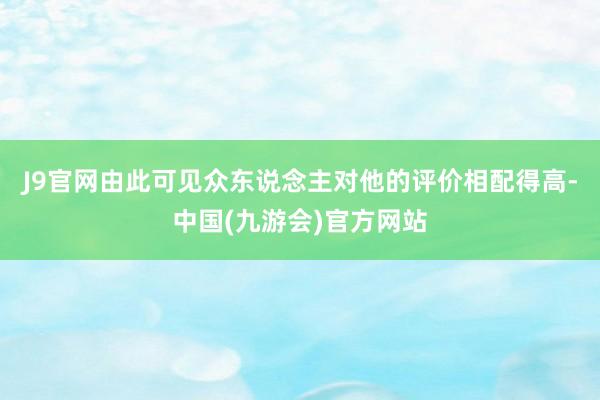 J9官网由此可见众东说念主对他的评价相配得高-中国(九游会)官方网站