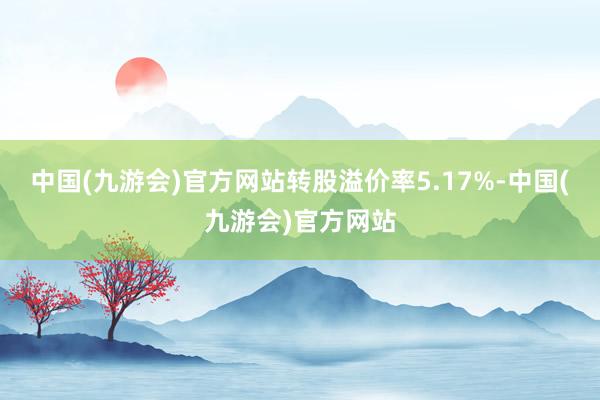 中国(九游会)官方网站转股溢价率5.17%-中国(九游会)官方网站