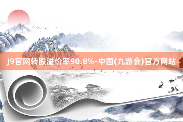 J9官网转股溢价率90.8%-中国(九游会)官方网站