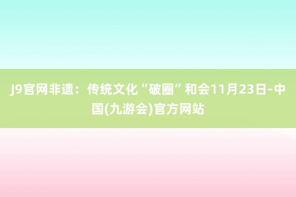 J9官网非遗：传统文化“破圈”和会11月23日-中国(九游会)官方网站