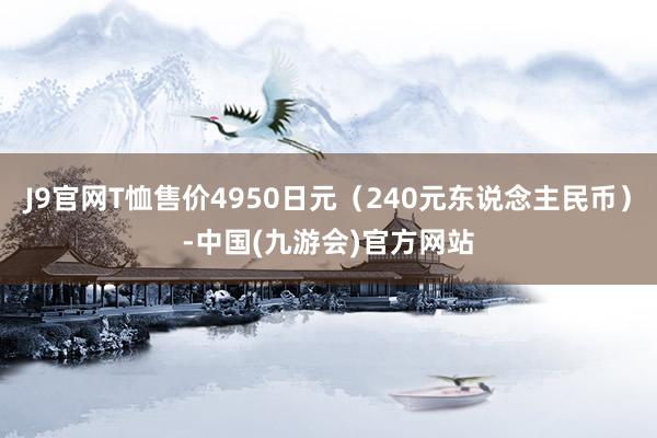 J9官网T恤售价4950日元（240元东说念主民币）-中国(九游会)官方网站