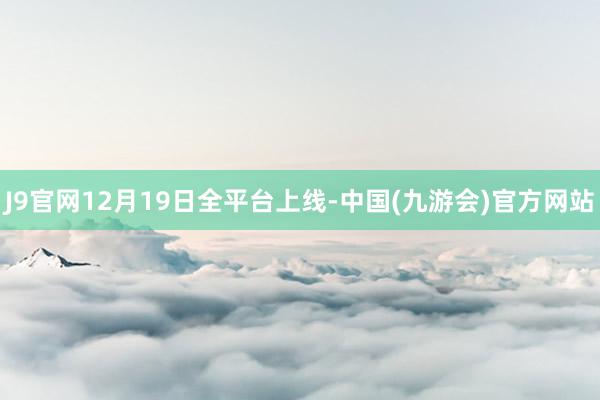 J9官网12月19日全平台上线-中国(九游会)官方网站