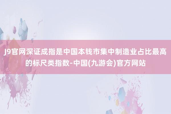 J9官网深证成指是中国本钱市集中制造业占比最高的标尺类指数-中国(九游会)官方网站