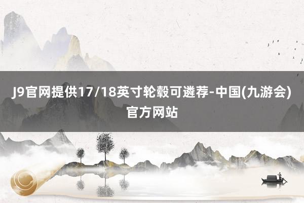 J9官网提供17/18英寸轮毂可遴荐-中国(九游会)官方网站