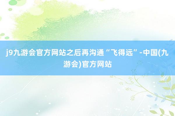 j9九游会官方网站之后再沟通“飞得远”-中国(九游会)官方网站