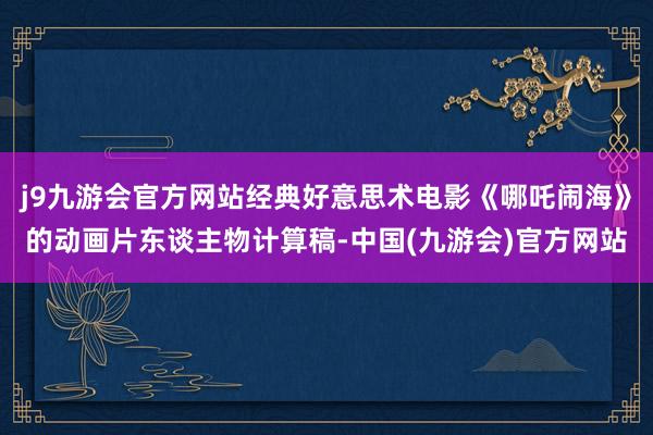 j9九游会官方网站经典好意思术电影《哪吒闹海》的动画片东谈主物计算稿-中国(九游会)官方网站