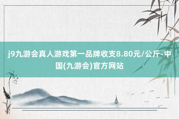 j9九游会真人游戏第一品牌收支8.80元/公斤-中国(九游会)官方网站