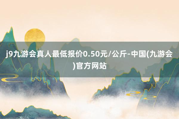 j9九游会真人最低报价0.50元/公斤-中国(九游会)官方网站